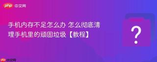 手机内存不足怎么办 怎么彻底清理手机里的顽固垃圾【教程】