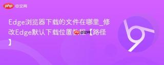Edge浏览器下载的文件在哪里_修改Edge默认下载位置教程【路径】