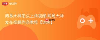 网易大神怎么上传视频 网易大神发布视频作品教程【详解】