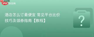 酒店怎么订最便宜 常见平台比价技巧及领券指南【教程】