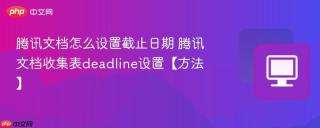 腾讯文档怎么设置截止日期 腾讯文档收集表deadline设置【方法】