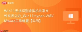 Win11无法识别虚拟机共享文件夹怎么办_Win11Hyper-V或VMware工具修复【实用】