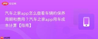 汽车之家app怎么查看车辆的保养周期和费用?汽车之家app用车成本计算【指南】