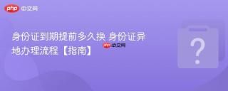 身份证到期提前多久换 身份证异地办理流程【指南】