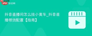 抖音直播间怎么挂小黄车_抖音直播带货配置【指南】