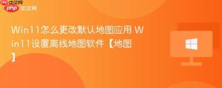 Win11怎么更改默认地图应用 Win11设置离线地图软件【地图】