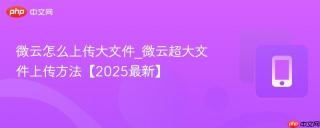 微云怎么上传大文件_微云超大文件上传方法【2025最新】