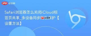 Safari浏览器怎么关闭iCloud标签页共享_多设备同步隐私保护【设置方法】