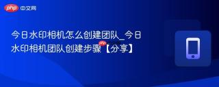 今日水印相机怎么创建团队_今日水印相机团队创建步骤【分享】
