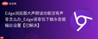 Edge浏览器大声朗读功能没有声音怎么办_Edge语音包下载与音频输出设置【已解决】