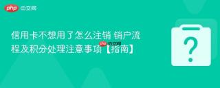 信用卡不想用了怎么注销 销户流程及积分处理注意事项【指南】