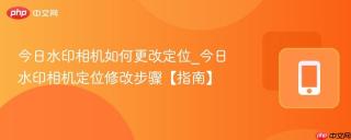 今日水印相机如何更改定位_今日水印相机定位修改步骤【指南】