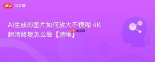 ai生成的图片如何放大不模糊 4k超清修复怎么做【清晰】