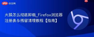 火狐怎么彻底卸载_Firefox浏览器注册表与残留清理教程【指南】