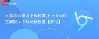 火狐怎么修改下载位置_Firefox浏览器默认下载路径设置【教程】