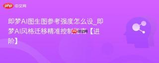 即梦AI图生图参考强度怎么设_即梦AI风格迁移精准控制指南【进阶】