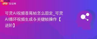 可灵AI视频首尾帧怎么固定_可灵AI循环视频生成与关键帧操作【进阶】