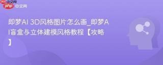 即梦ai 3d风格图片怎么画_即梦ai盲盒与立体建模风格教程【攻略】
