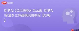 即梦AI 3D风格图片怎么画_即梦AI盲盒与立体建模风格教程【攻略】