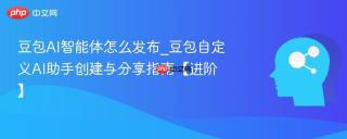 豆包AI智能体怎么发布_豆包自定义AI助手创建与分享指南【进阶】