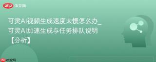 可灵AI视频生成速度太慢怎么办_可灵AI加速生成与任务排队说明【分析】