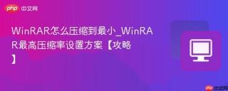 WinRAR怎么压缩到最小_WinRAR最高压缩率设置方案【攻略】