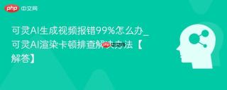 可灵AI生成视频报错99%怎么办_可灵AI渲染卡顿排查解决办法【解答】