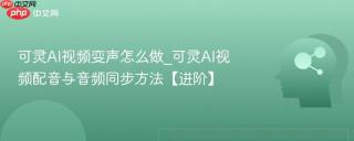 可灵AI视频变声怎么做_可灵AI视频配音与音频同步方法【进阶】