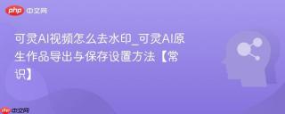 可灵AI视频怎么去水印_可灵AI原生作品导出与保存设置方法【常识】