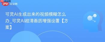 可灵AI生成出来的视频模糊怎么办_可灵AI超清画质增强设置【方案】