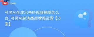 可灵AI生成出来的视频模糊怎么办_可灵AI超清画质增强设置【方案】