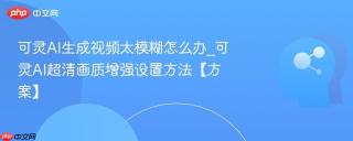 可灵AI生成视频太模糊怎么办_可灵AI超清画质增强设置方法【方案】