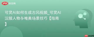 可灵AI如何生成古风视频_可灵AI汉服人物与唯美场景技巧【指南】