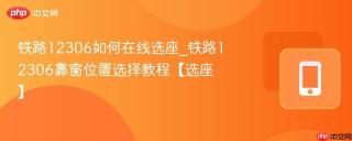 铁路12306如何在线选座_铁路12306靠窗位置选择教程【选座】