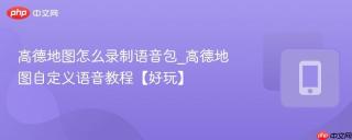 高德地图怎么录制语音包_高德地图自定义语音教程【好玩】