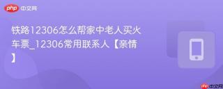 铁路12306怎么帮家中老人买火车票_12306常用联系人【亲情】