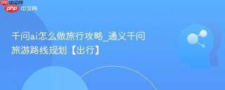 千问ai怎么做旅行攻略_通义千问旅游路线规划【出行】