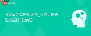可灵ai怎么控制运镜_可灵ai镜头推拉摇移【运镜】