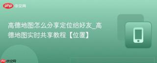 高德地图怎么分享定位给好友_高德地图实时共享教程【位置】