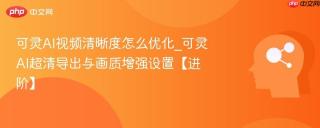 可灵AI视频清晰度怎么优化_可灵AI超清导出与画质增强设置【进阶】