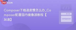Composer下载速度慢怎么办_Composer配置国内镜像源教程【加速】
