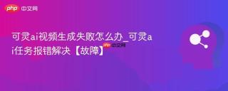 可灵ai视频生成失败怎么办_可灵ai任务报错解决【故障】