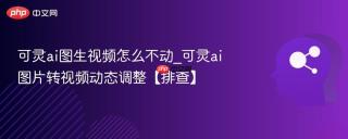 可灵ai图生视频怎么不动_可灵ai图片转视频动态调整【排查】