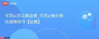 可灵ai怎么做运镜_可灵ai镜头推拉摇移技巧【运镜】