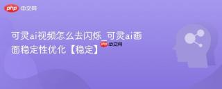 可灵ai视频怎么去闪烁_可灵ai画面稳定性优化【稳定】