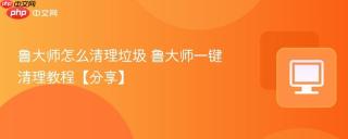 鲁大师怎么清理垃圾 鲁大师一键清理教程【分享】