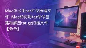mac怎么用tar打包压缩文件_mac如何用tar命令创建和解压tar.gz归档文件【命令】