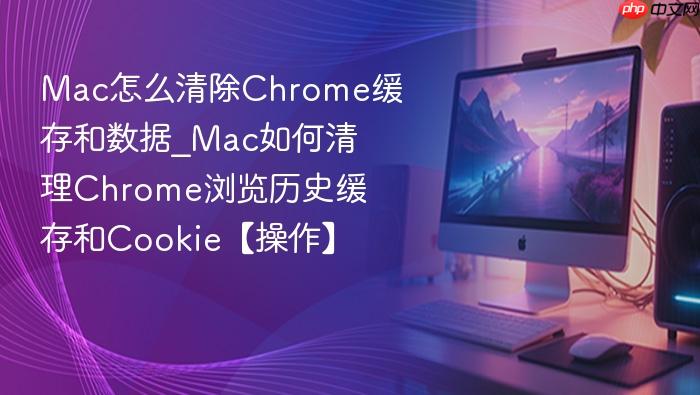 mac怎么清除chrome缓存和数据_mac如何清理chrome浏览历史缓存和cookie【操作】