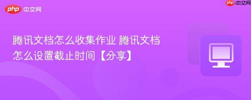 腾讯文档怎么收集作业 腾讯文档怎么设置截止时间【分享】