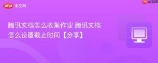腾讯文档怎么收集作业 腾讯文档怎么设置截止时间【分享】